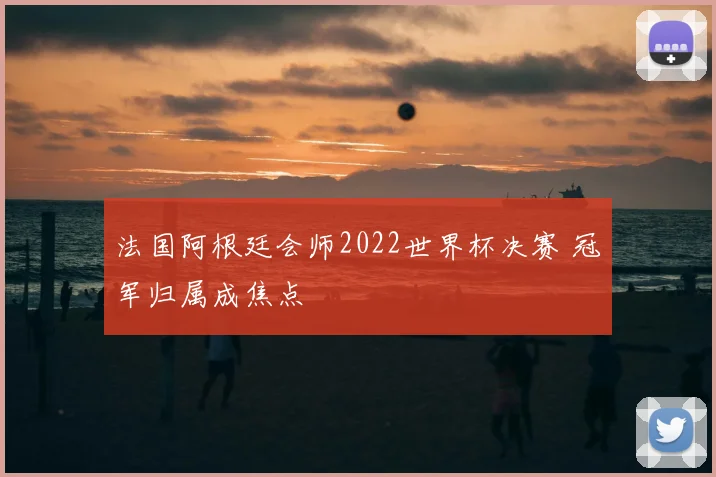 法国阿根廷会师2022世界杯决赛 冠军归属成焦点