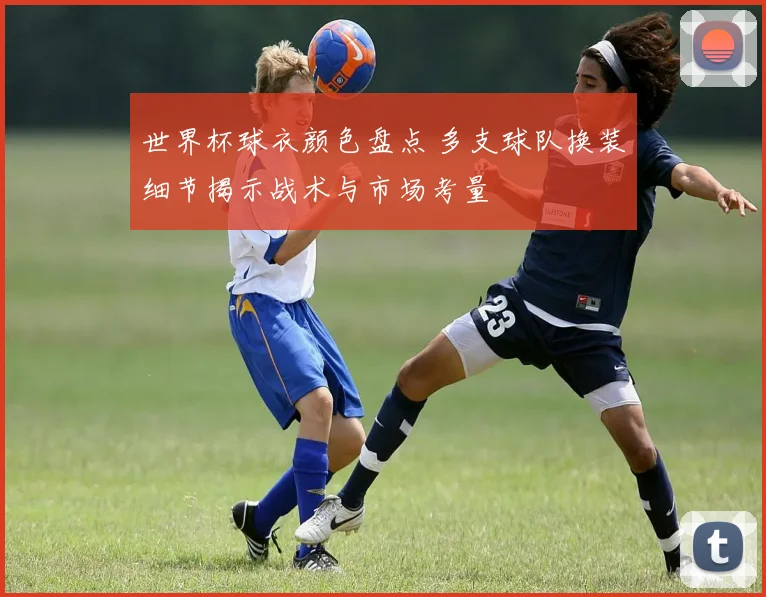 世界杯球衣颜色盘点 多支球队换装细节揭示战术与市场考量