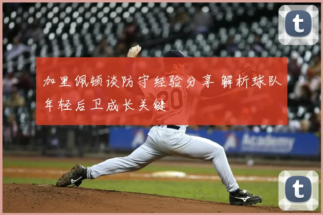 加里佩顿谈防守经验分享 解析球队年轻后卫成长关键