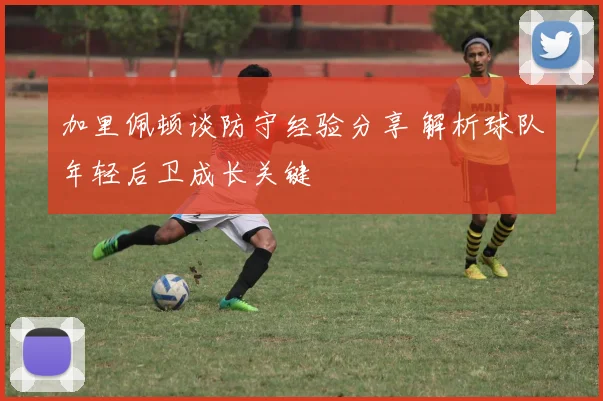 加里佩顿谈防守经验分享 解析球队年轻后卫成长关键