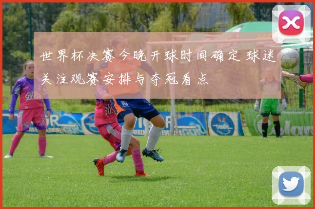 世界杯决赛今晚开球时间确定 球迷关注观赛安排与夺冠看点