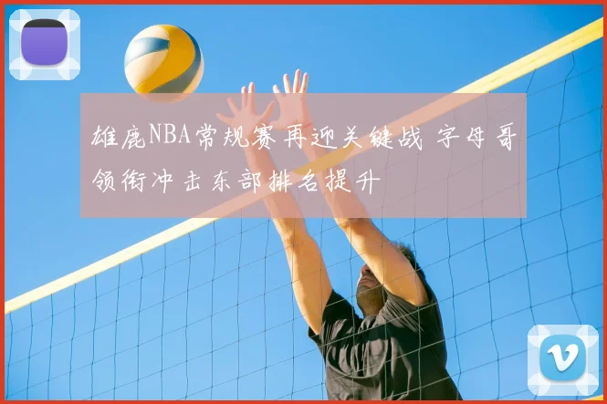 雄鹿NBA常规赛再迎关键战 字母哥领衔冲击东部排名提升