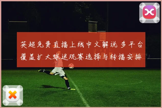 英超免费直播上线中文解说 多平台覆盖扩大球迷观赛选择与转播安排