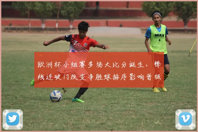 欧洲杯小组赛多场大比分诞生，锋线连破门改变净胜球排序影响晋级