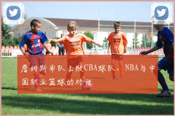 詹姆斯率队击败CBA球队，NBA与中国职业篮球的对话