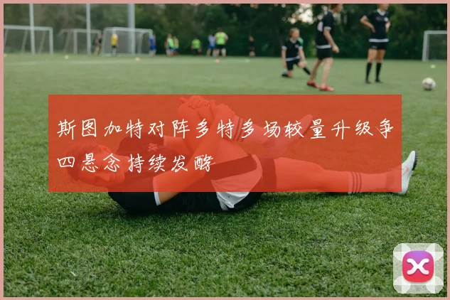 斯图加特对阵多特多场较量升级争四悬念持续发酵