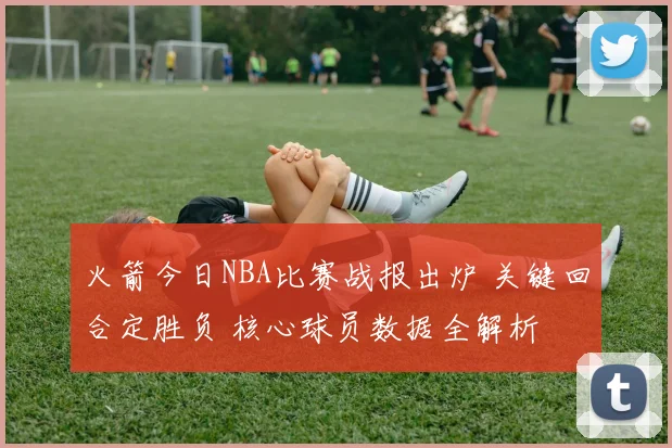 火箭今日NBA比赛战报出炉 关键回合定胜负 核心球员数据全解析