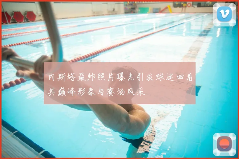 内斯塔最帅照片曝光引发球迷回看其巅峰形象与赛场风采