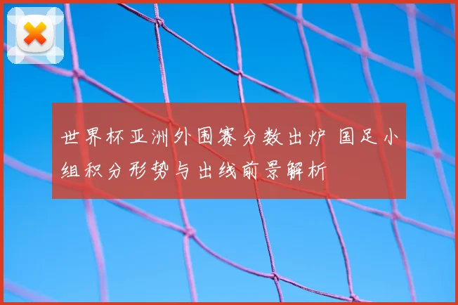 世界杯亚洲外围赛分数出炉 国足小组积分形势与出线前景解析