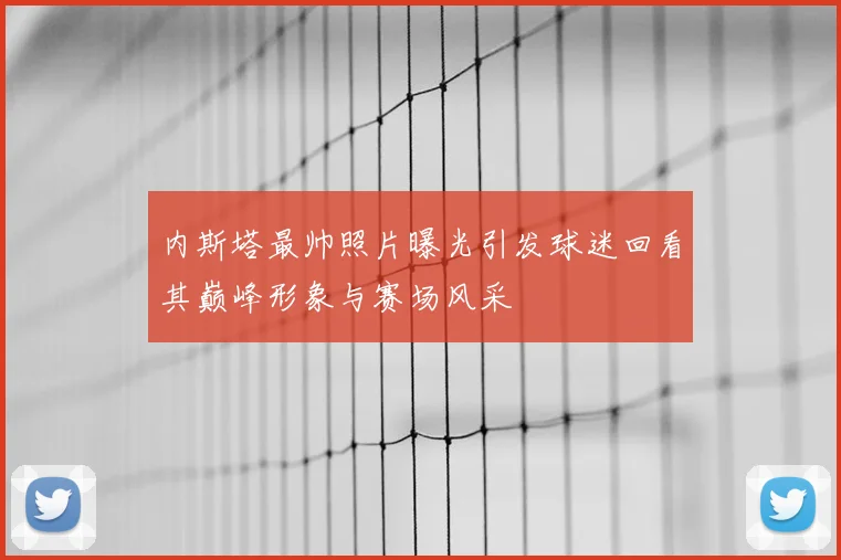 内斯塔最帅照片曝光引发球迷回看其巅峰形象与赛场风采