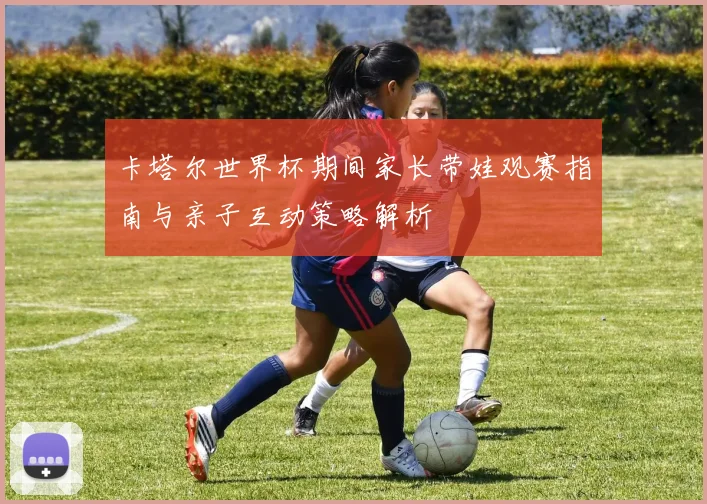 卡塔尔世界杯期间家长带娃观赛指南与亲子互动策略解析