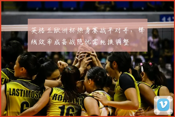 英格兰欧洲杯热身赛战平对手，锋线效率成备战隐忧需轮换调整
