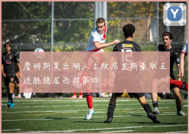 詹姆斯复出湖人击败尼克斯豪取五连胜稳居西部第四