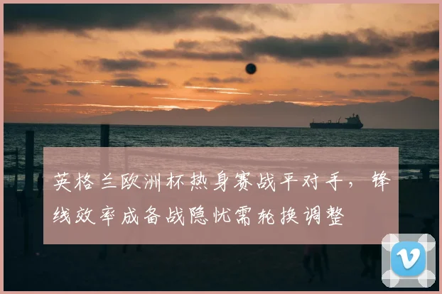 英格兰欧洲杯热身赛战平对手，锋线效率成备战隐忧需轮换调整