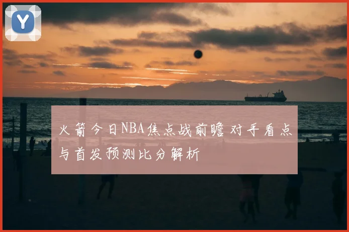 火箭今日NBA焦点战前瞻 对手看点与首发预测比分解析