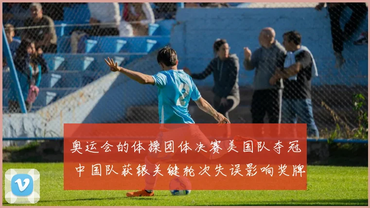奥运会的体操团体决赛美国队夺冠 中国队获银关键轮次失误影响奖牌分布