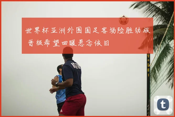 世界杯亚洲外围国足客场险胜劲旅 晋级希望回暖悬念依旧