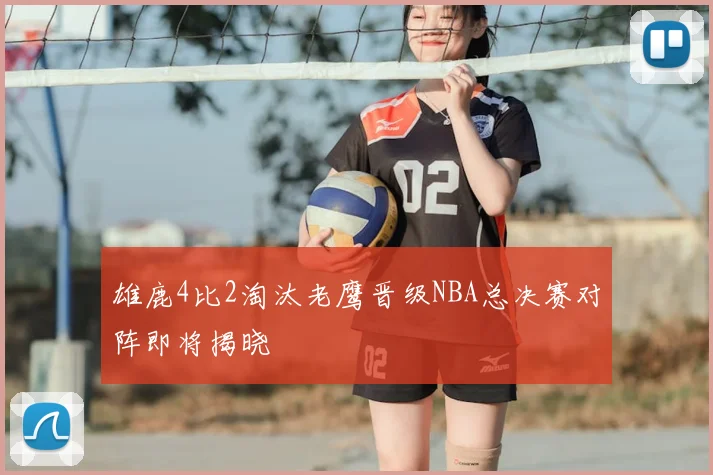 雄鹿4比2淘汰老鹰晋级NBA总决赛对阵即将揭晓