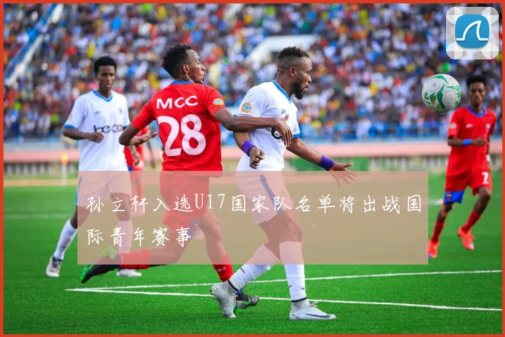 孙立轩入选U17国家队名单将出战国际青年赛事