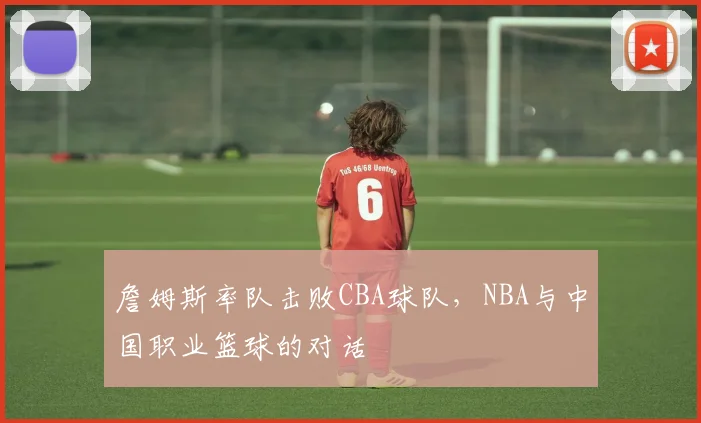 詹姆斯率队击败CBA球队，NBA与中国职业篮球的对话